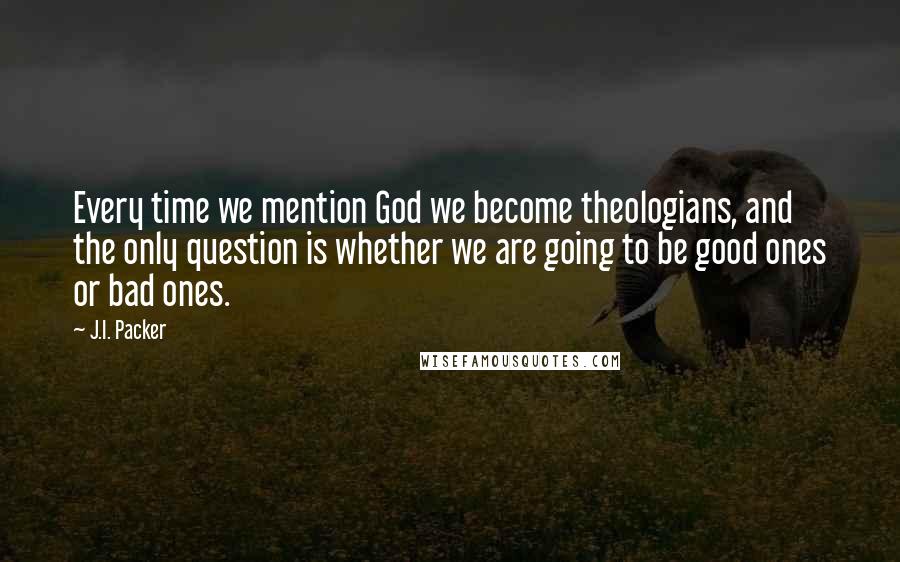 J.I. Packer Quotes: Every time we mention God we become theologians, and the only question is whether we are going to be good ones or bad ones.