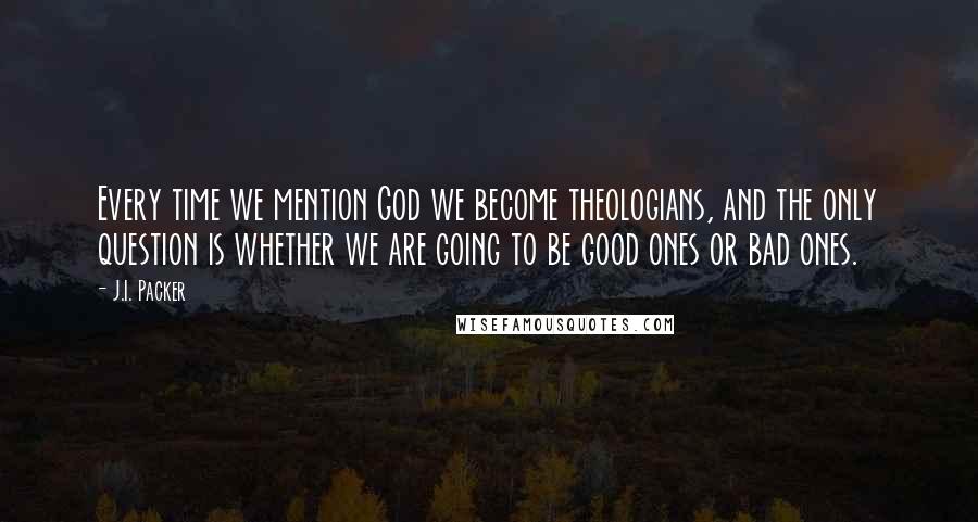 J.I. Packer Quotes: Every time we mention God we become theologians, and the only question is whether we are going to be good ones or bad ones.