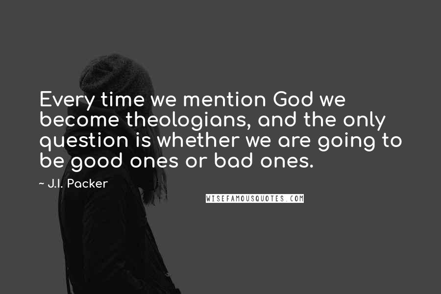 J.I. Packer Quotes: Every time we mention God we become theologians, and the only question is whether we are going to be good ones or bad ones.