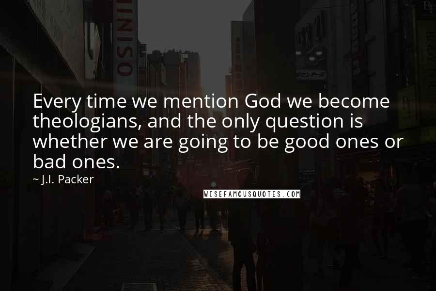 J.I. Packer Quotes: Every time we mention God we become theologians, and the only question is whether we are going to be good ones or bad ones.