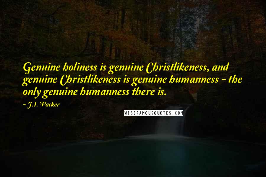 J.I. Packer Quotes: Genuine holiness is genuine Christlikeness, and genuine Christlikeness is genuine humanness - the only genuine humanness there is.