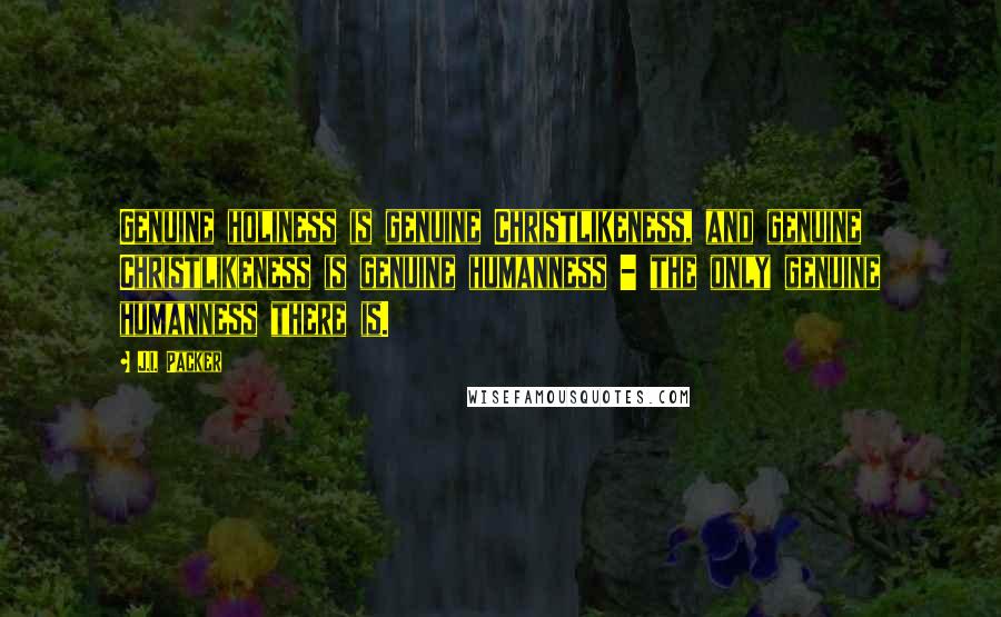 J.I. Packer Quotes: Genuine holiness is genuine Christlikeness, and genuine Christlikeness is genuine humanness - the only genuine humanness there is.