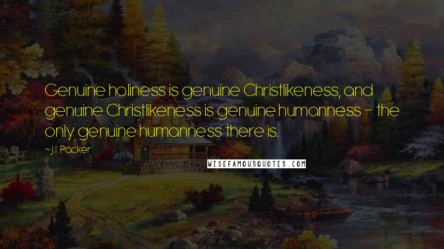 J.I. Packer Quotes: Genuine holiness is genuine Christlikeness, and genuine Christlikeness is genuine humanness - the only genuine humanness there is.