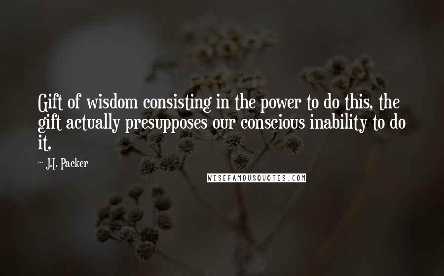 J.I. Packer Quotes: Gift of wisdom consisting in the power to do this, the gift actually presupposes our conscious inability to do it,