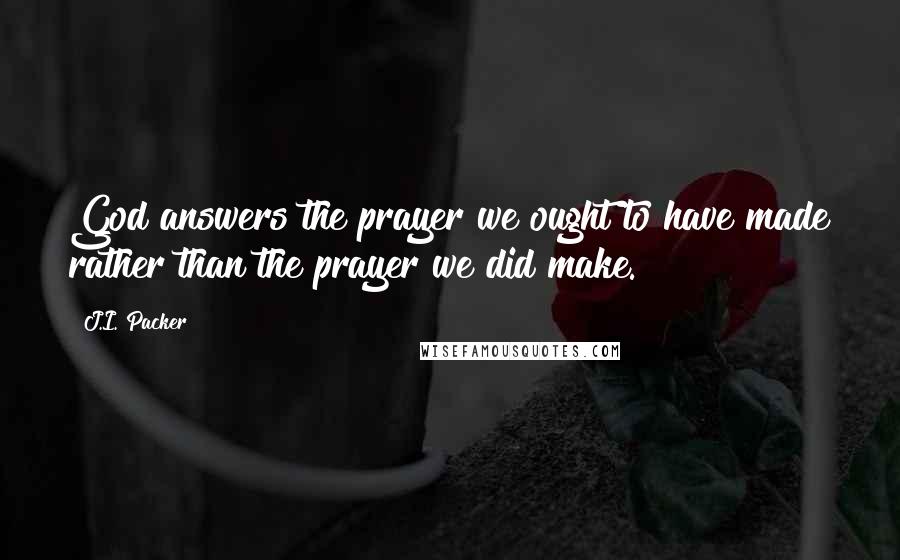 J.I. Packer Quotes: God answers the prayer we ought to have made rather than the prayer we did make.