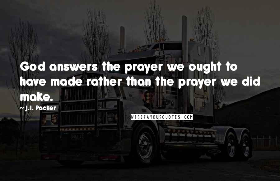 J.I. Packer Quotes: God answers the prayer we ought to have made rather than the prayer we did make.