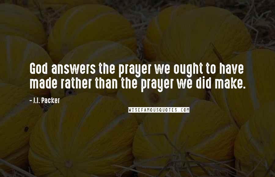 J.I. Packer Quotes: God answers the prayer we ought to have made rather than the prayer we did make.