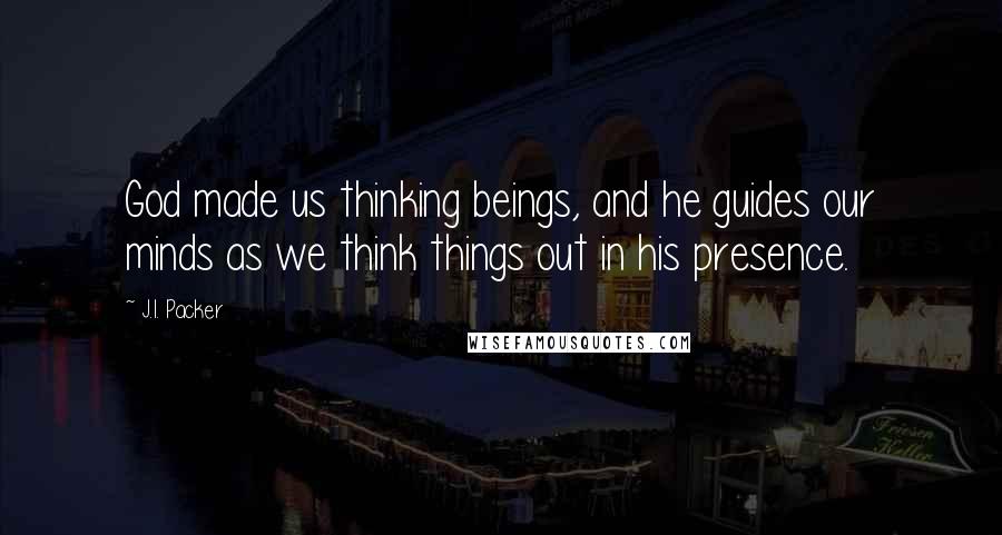 J.I. Packer Quotes: God made us thinking beings, and he guides our minds as we think things out in his presence.