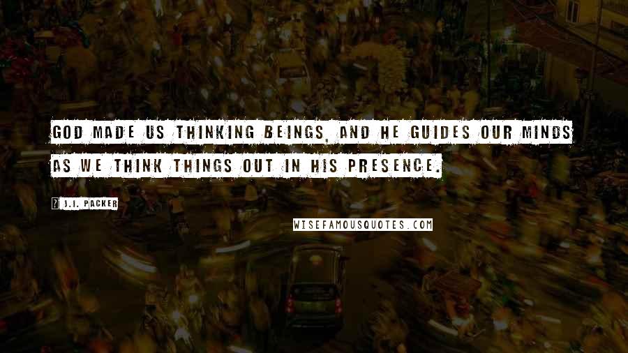 J.I. Packer Quotes: God made us thinking beings, and he guides our minds as we think things out in his presence.