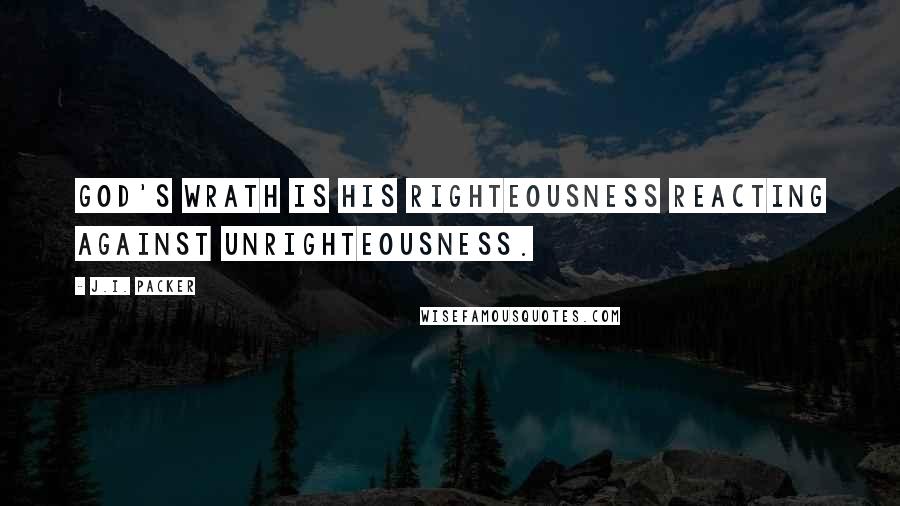 J.I. Packer Quotes: God's wrath is his righteousness reacting against unrighteousness.