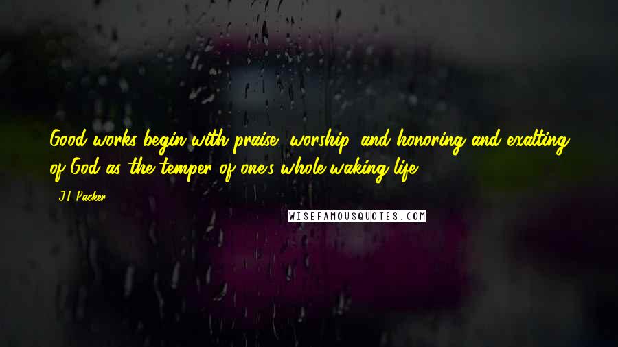 J.I. Packer Quotes: Good works begin with praise, worship, and honoring and exalting of God as the temper of one's whole waking life.