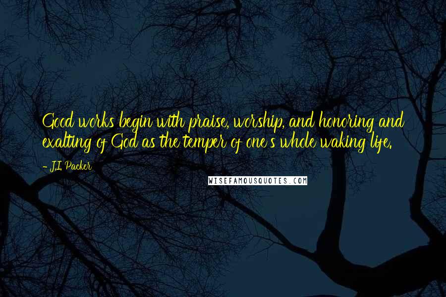 J.I. Packer Quotes: Good works begin with praise, worship, and honoring and exalting of God as the temper of one's whole waking life.