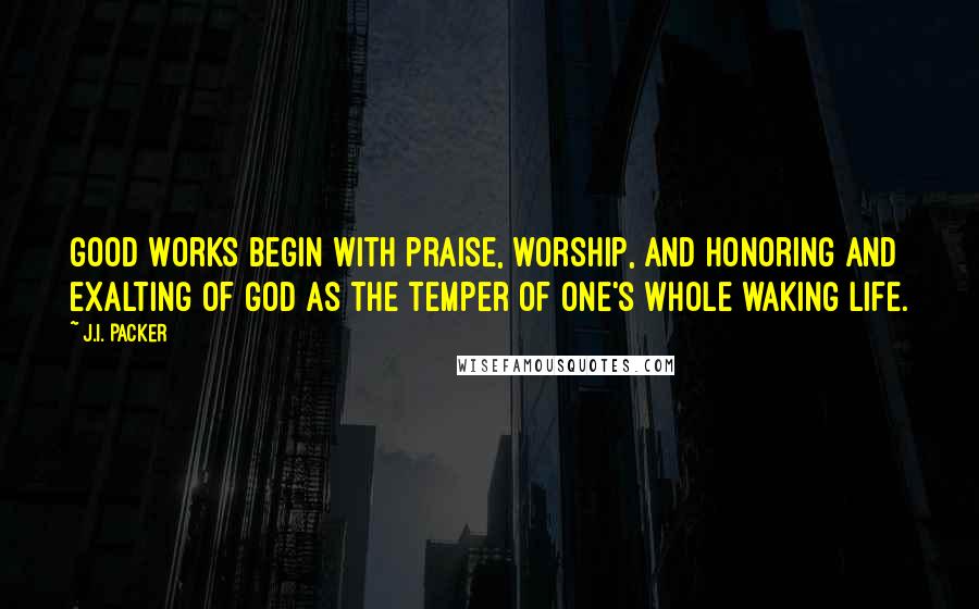 J.I. Packer Quotes: Good works begin with praise, worship, and honoring and exalting of God as the temper of one's whole waking life.