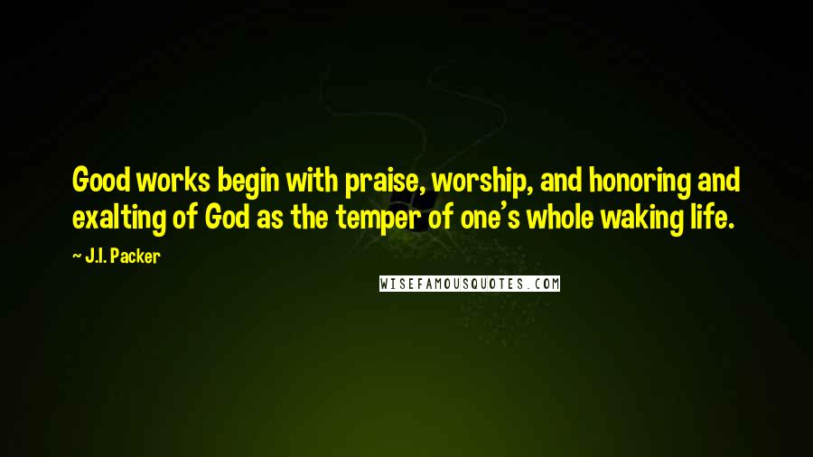 J.I. Packer Quotes: Good works begin with praise, worship, and honoring and exalting of God as the temper of one's whole waking life.