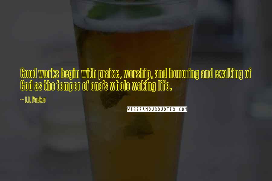 J.I. Packer Quotes: Good works begin with praise, worship, and honoring and exalting of God as the temper of one's whole waking life.
