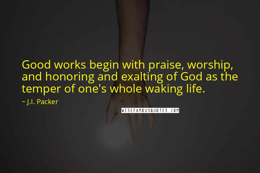 J.I. Packer Quotes: Good works begin with praise, worship, and honoring and exalting of God as the temper of one's whole waking life.