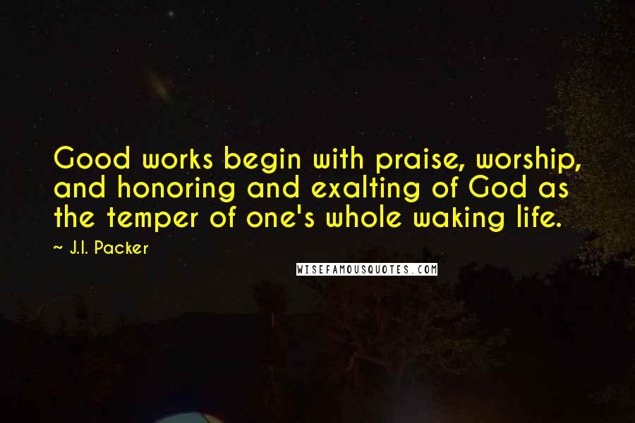 J.I. Packer Quotes: Good works begin with praise, worship, and honoring and exalting of God as the temper of one's whole waking life.