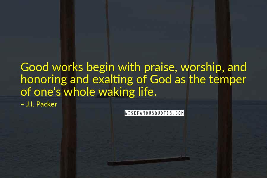 J.I. Packer Quotes: Good works begin with praise, worship, and honoring and exalting of God as the temper of one's whole waking life.