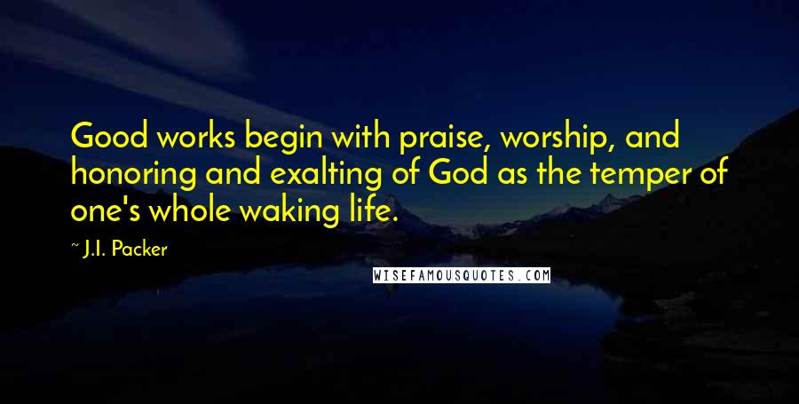 J.I. Packer Quotes: Good works begin with praise, worship, and honoring and exalting of God as the temper of one's whole waking life.