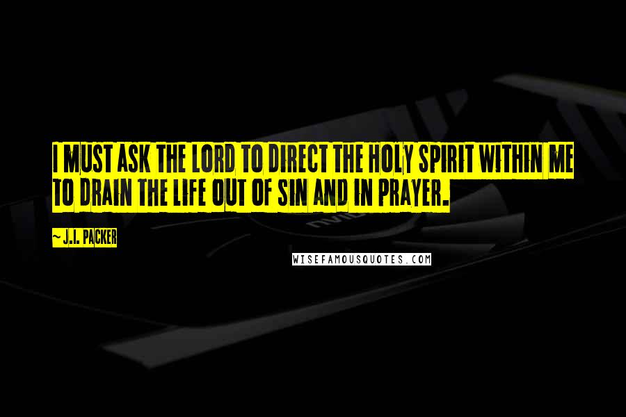 J.I. Packer Quotes: I must ask the Lord to direct the Holy Spirit within me to drain the life out of sin and in prayer.