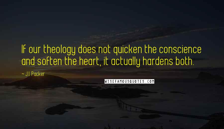 J.I. Packer Quotes: If our theology does not quicken the conscience and soften the heart, it actually hardens both.