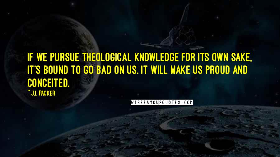 J.I. Packer Quotes: If we pursue theological knowledge for its own sake, it's bound to go bad on us. It will make us proud and conceited.