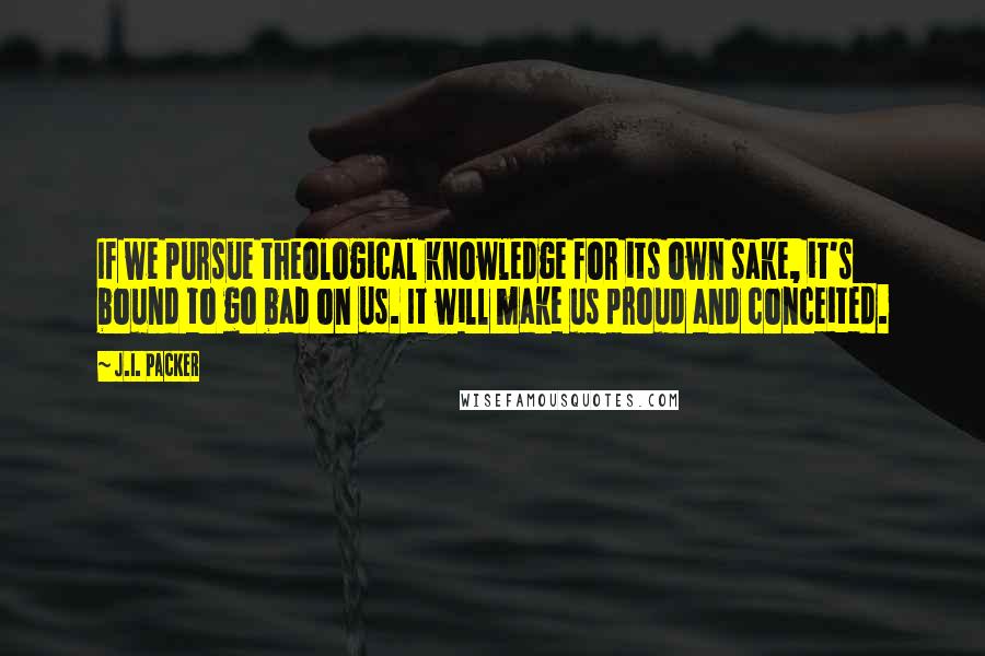 J.I. Packer Quotes: If we pursue theological knowledge for its own sake, it's bound to go bad on us. It will make us proud and conceited.