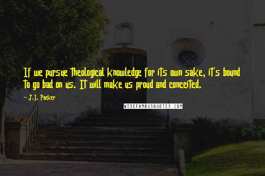 J.I. Packer Quotes: If we pursue theological knowledge for its own sake, it's bound to go bad on us. It will make us proud and conceited.