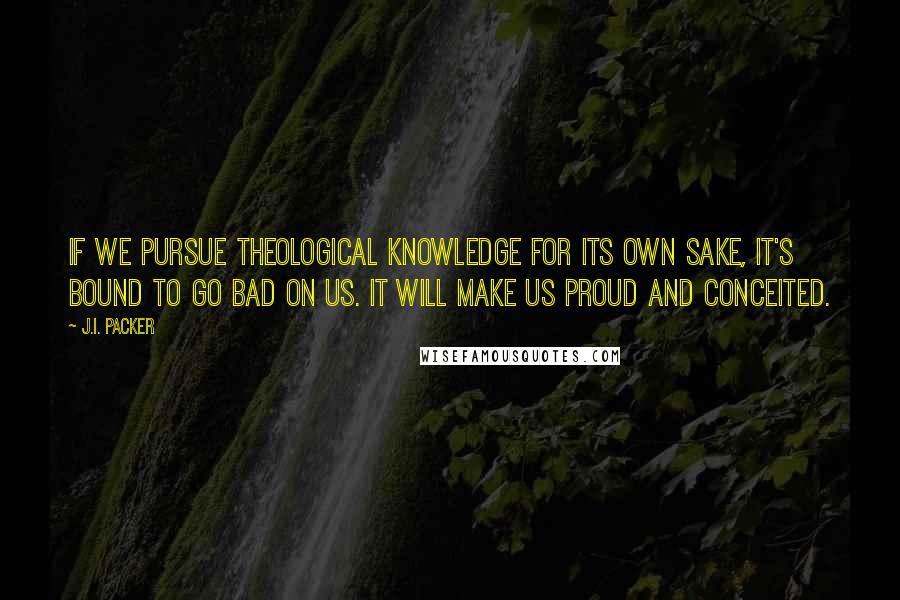 J.I. Packer Quotes: If we pursue theological knowledge for its own sake, it's bound to go bad on us. It will make us proud and conceited.