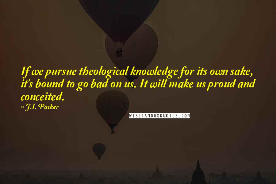 J.I. Packer Quotes: If we pursue theological knowledge for its own sake, it's bound to go bad on us. It will make us proud and conceited.