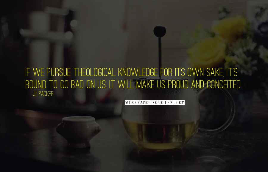 J.I. Packer Quotes: If we pursue theological knowledge for its own sake, it's bound to go bad on us. It will make us proud and conceited.