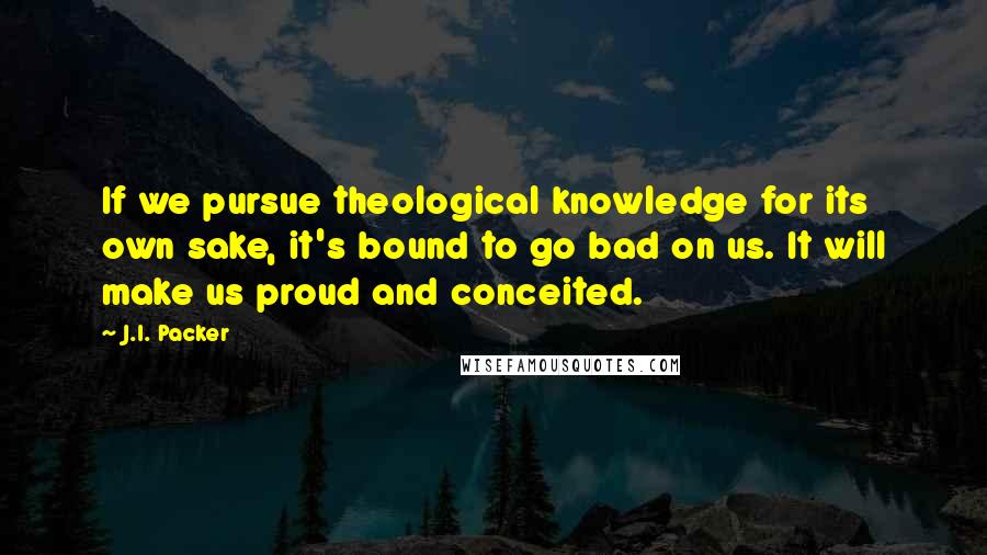 J.I. Packer Quotes: If we pursue theological knowledge for its own sake, it's bound to go bad on us. It will make us proud and conceited.