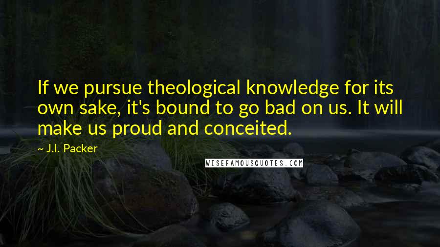 J.I. Packer Quotes: If we pursue theological knowledge for its own sake, it's bound to go bad on us. It will make us proud and conceited.