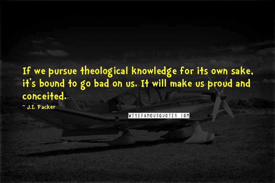 J.I. Packer Quotes: If we pursue theological knowledge for its own sake, it's bound to go bad on us. It will make us proud and conceited.