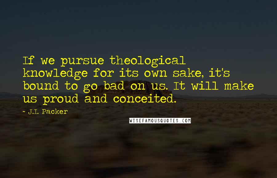 J.I. Packer Quotes: If we pursue theological knowledge for its own sake, it's bound to go bad on us. It will make us proud and conceited.