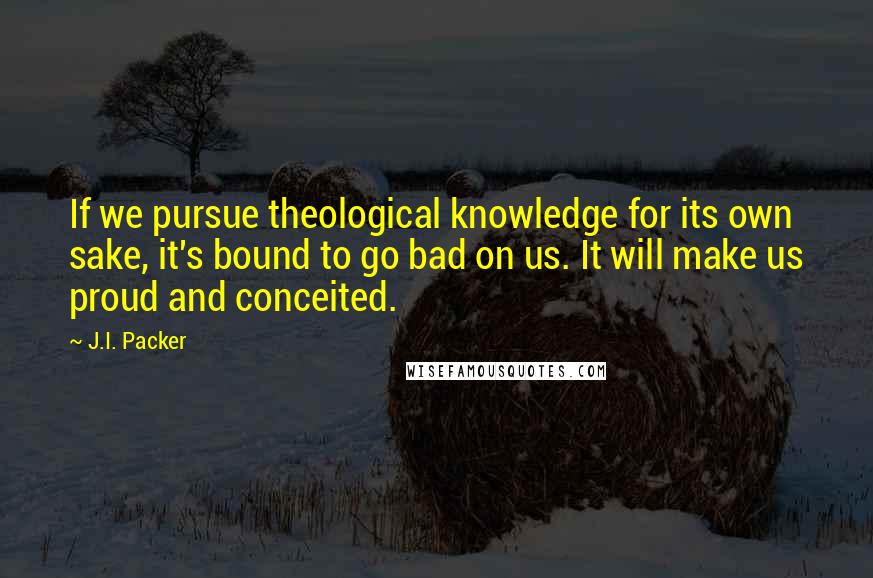 J.I. Packer Quotes: If we pursue theological knowledge for its own sake, it's bound to go bad on us. It will make us proud and conceited.