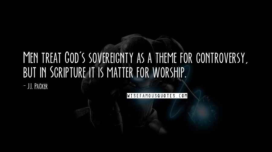 J.I. Packer Quotes: Men treat God's sovereignty as a theme for controversy, but in Scripture it is matter for worship.