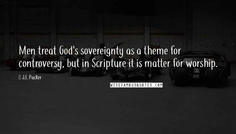 J.I. Packer Quotes: Men treat God's sovereignty as a theme for controversy, but in Scripture it is matter for worship.