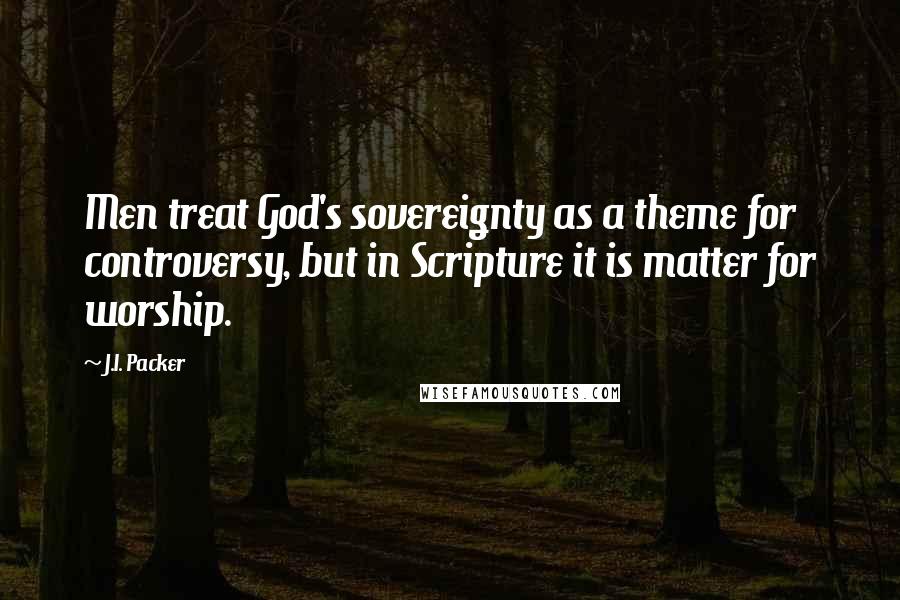 J.I. Packer Quotes: Men treat God's sovereignty as a theme for controversy, but in Scripture it is matter for worship.