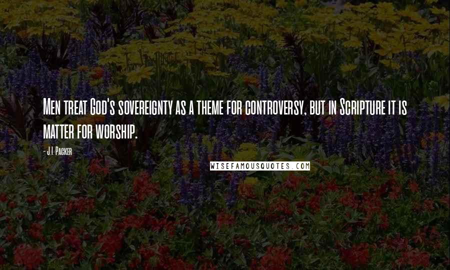 J.I. Packer Quotes: Men treat God's sovereignty as a theme for controversy, but in Scripture it is matter for worship.