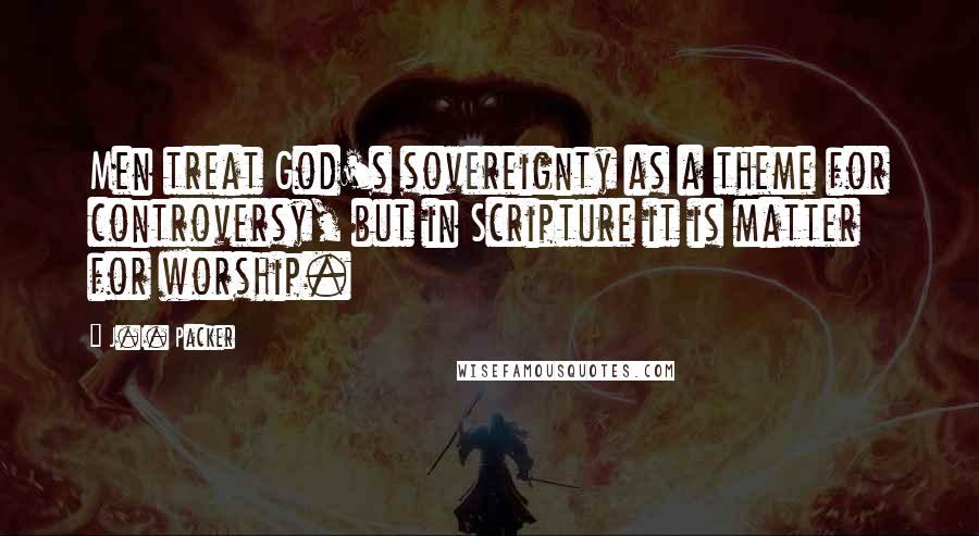 J.I. Packer Quotes: Men treat God's sovereignty as a theme for controversy, but in Scripture it is matter for worship.