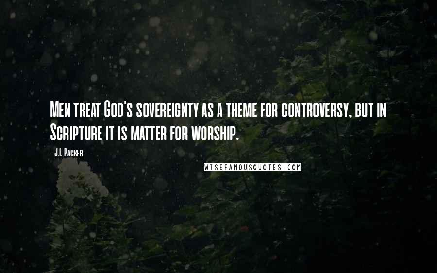 J.I. Packer Quotes: Men treat God's sovereignty as a theme for controversy, but in Scripture it is matter for worship.