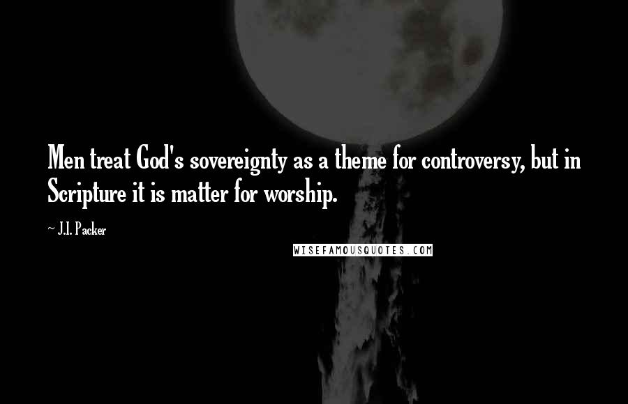 J.I. Packer Quotes: Men treat God's sovereignty as a theme for controversy, but in Scripture it is matter for worship.