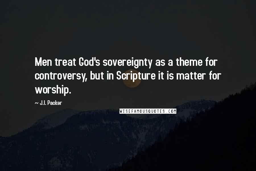 J.I. Packer Quotes: Men treat God's sovereignty as a theme for controversy, but in Scripture it is matter for worship.