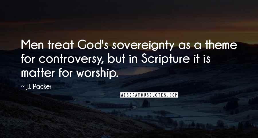 J.I. Packer Quotes: Men treat God's sovereignty as a theme for controversy, but in Scripture it is matter for worship.