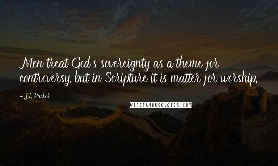 J.I. Packer Quotes: Men treat God's sovereignty as a theme for controversy, but in Scripture it is matter for worship.