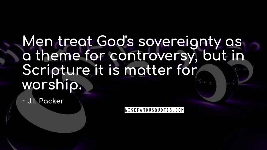 J.I. Packer Quotes: Men treat God's sovereignty as a theme for controversy, but in Scripture it is matter for worship.