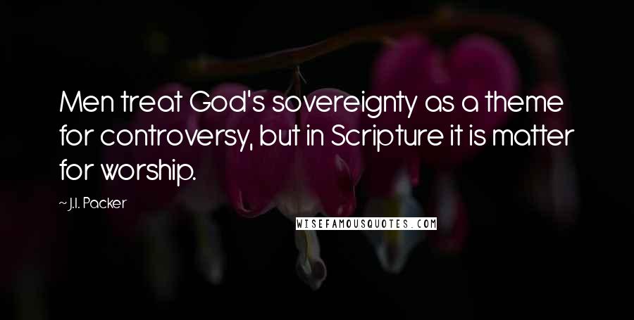 J.I. Packer Quotes: Men treat God's sovereignty as a theme for controversy, but in Scripture it is matter for worship.