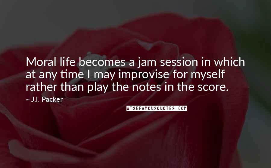 J.I. Packer Quotes: Moral life becomes a jam session in which at any time I may improvise for myself rather than play the notes in the score.