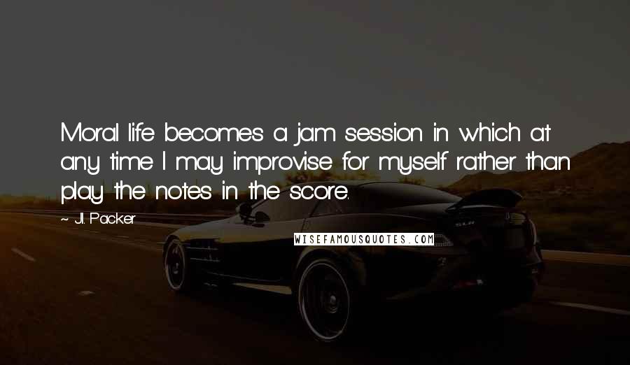 J.I. Packer Quotes: Moral life becomes a jam session in which at any time I may improvise for myself rather than play the notes in the score.